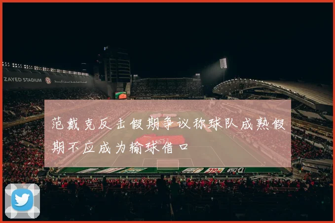 范戴克反击假期争议称球队成熟假期不应成为输球借口