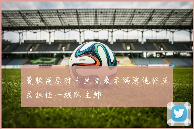 曼联高层对卡里克表示满意他将正式担任一线队主帅