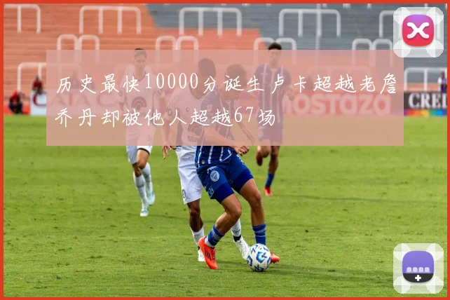 历史最快10000分诞生卢卡超越老詹乔丹却被他人超越67场
