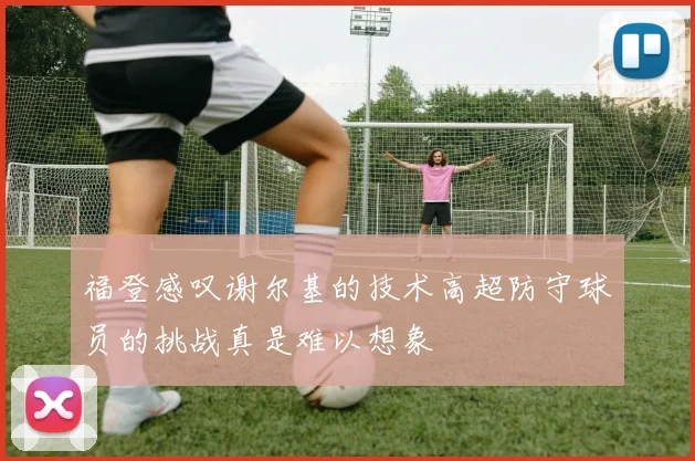 福登感叹谢尔基的技术高超防守球员的挑战真是难以想象