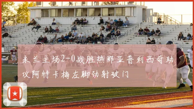 米兰主场2-0战胜热那亚普利西奇助攻阿特卡梅左脚劲射破门
