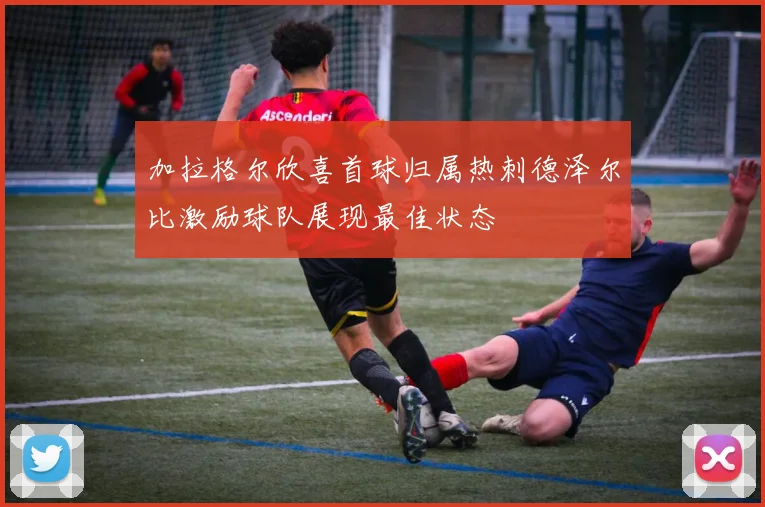 加拉格尔欣喜首球归属热刺德泽尔比激励球队展现最佳状态