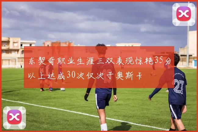 东契奇职业生涯三双表现惊艳35分以上达成30次仅次于奥斯卡