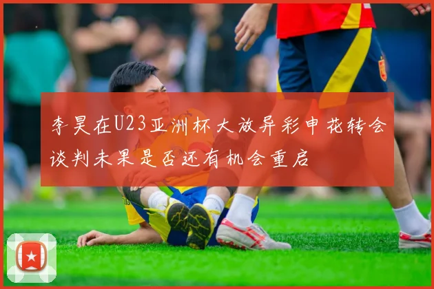 李昊在U23亚洲杯大放异彩申花转会谈判未果是否还有机会重启