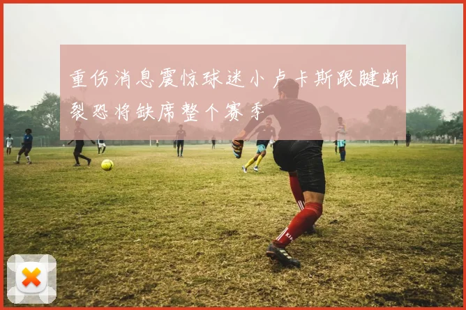 重伤消息震惊球迷小卢卡斯跟腱断裂恐将缺席整个赛季