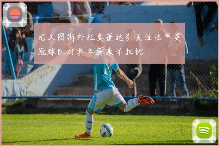 尤文图斯外租奥蓬达引关注法甲英冠球队对其年薪表示担忧