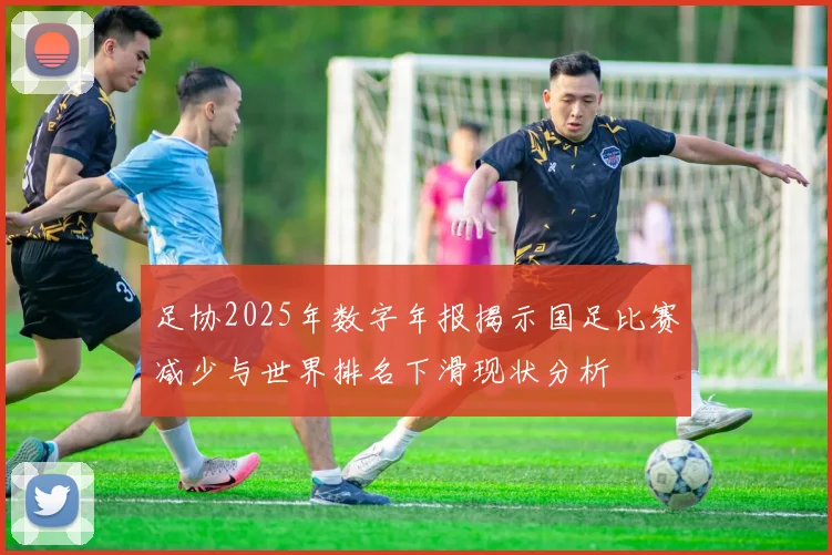 足协2025年数字年报揭示国足比赛减少与世界排名下滑现状分析